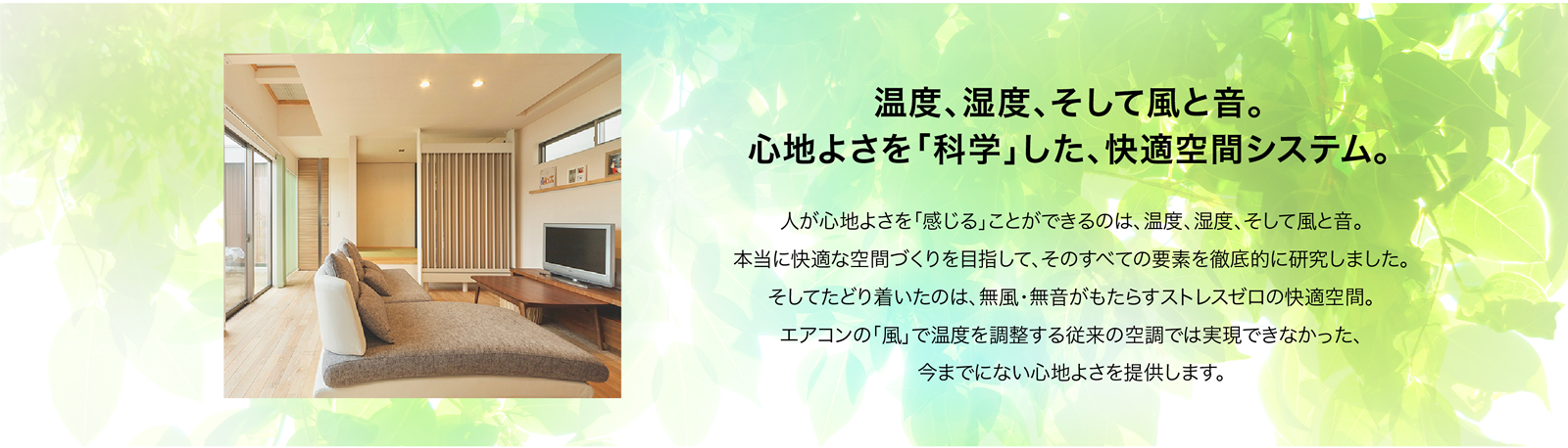 温度、湿度、そして風と音。
心地よさを「科学」した、快適空間システム。
光冷暖は「送風のない次世代エアコン」として2010年より
住宅、病院、公共施設など、たくさんのお客様に快適な空間を提供してまいりました。
そして2020年4月、光冷暖は、Ｆ-ＣＯＮ（エフコン）として、
これまでの実績にさらなる独自の研究開発を重ね、
エアコンのその先にある「快適な暮らし」を提供してまいります。
人が心地よさを「感じる」ことができるのは、温度、湿度、そして風と音。
本当に快適な空間づくりを目指して、そのすべての要素を徹底的に研究しました。
そしてたどり着いたのは、無風・無音がもたらすストレスゼロの快適空間。
エアコンの「風」で温度を調整する従来の空調では実現できなかった、
今までにない心地よさを提供します。